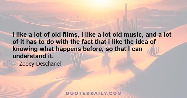 I like a lot of old films, I like a lot old music, and a lot of it has to do with the fact that I like the idea of knowing what happens before, so that I can understand it.