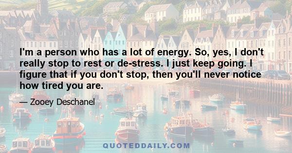 I'm a person who has a lot of energy. So, yes, I don't really stop to rest or de-stress. I just keep going. I figure that if you don't stop, then you'll never notice how tired you are.