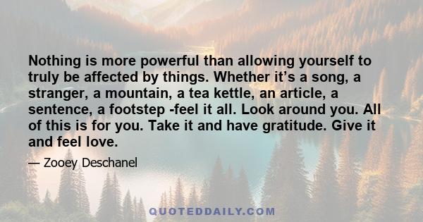 Nothing is more powerful than allowing yourself to truly be affected by things. Whether it’s a song, a stranger, a mountain, a tea kettle, an article, a sentence, a footstep -feel it all. Look around you. All of this is 