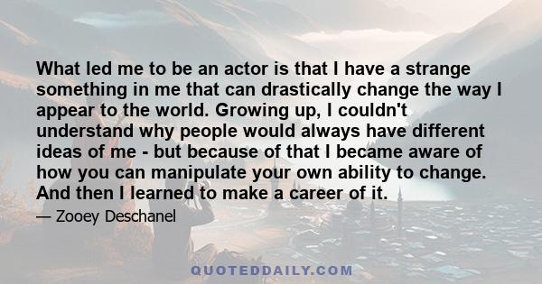 What led me to be an actor is that I have a strange something in me that can drastically change the way I appear to the world. Growing up, I couldn't understand why people would always have different ideas of me - but