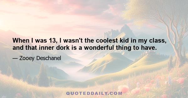 When I was 13, I wasn't the coolest kid in my class, and that inner dork is a wonderful thing to have.