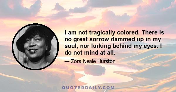 I am not tragically colored. There is no great sorrow dammed up in my soul, nor lurking behind my eyes. I do not mind at all. I do not belong to the sobbing school of Negrohood who hold that nature somehow has given