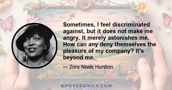 Sometimes, I feel discriminated against, but it does not make me angry. It merely astonishes me. How can any deny themselves the pleasure of my company? It's beyond me.