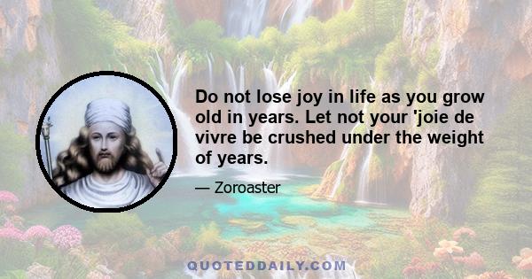 Do not lose joy in life as you grow old in years. Let not your 'joie de vivre be crushed under the weight of years.