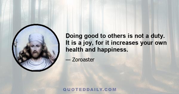 Doing good to others is not a duty. It is a joy, for it increases your own health and happiness.