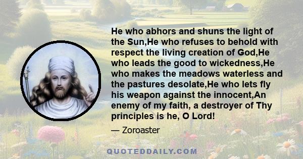 He who abhors and shuns the light of the Sun,He who refuses to behold with respect the living creation of God,He who leads the good to wickedness,He who makes the meadows waterless and the pastures desolate,He who lets