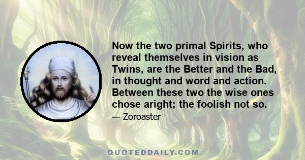 Now the two primal Spirits, who reveal themselves in vision as Twins, are the Better and the Bad, in thought and word and action. Between these two the wise ones chose aright; the foolish not so.