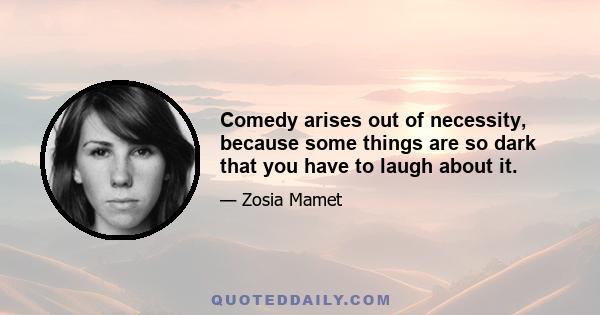 Comedy arises out of necessity, because some things are so dark that you have to laugh about it.