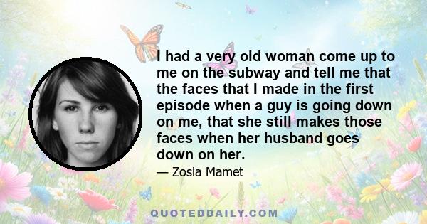 I had a very old woman come up to me on the subway and tell me that the faces that I made in the first episode when a guy is going down on me, that she still makes those faces when her husband goes down on her.