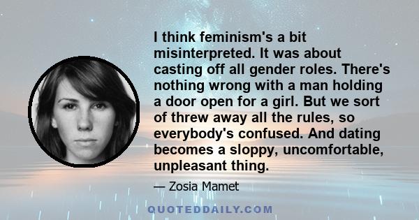 I think feminism's a bit misinterpreted. It was about casting off all gender roles. There's nothing wrong with a man holding a door open for a girl. But we sort of threw away all the rules, so everybody's confused. And