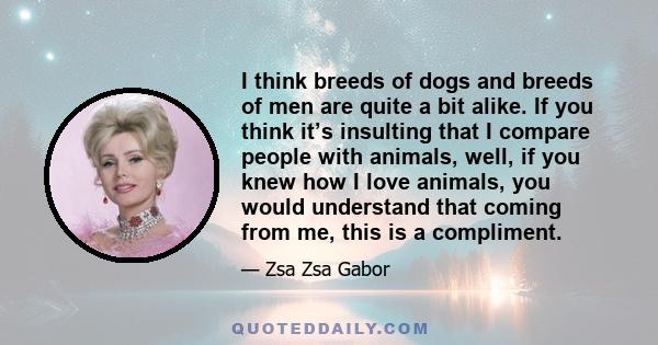 I think breeds of dogs and breeds of men are quite a bit alike. If you think it’s insulting that I compare people with animals, well, if you knew how I love animals, you would understand that coming from me, this is a