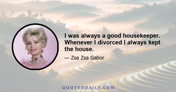 I was always a good housekeeper. Whenever I divorced I always kept the house.