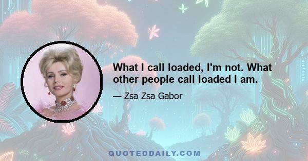 What I call loaded, I'm not. What other people call loaded I am.