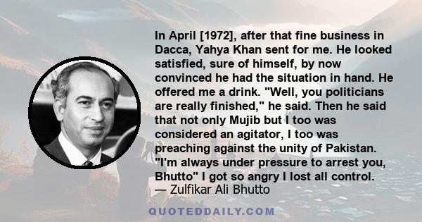 In April [1972], after that fine business in Dacca, Yahya Khan sent for me. He looked satisfied, sure of himself, by now convinced he had the situation in hand. He offered me a drink. Well, you politicians are really