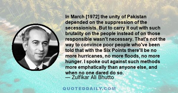 In March [1972] the unity of Pakistan depended on the suppression of the secessionists. But to carry it out with such brutality on the people instead of on those responsible wasn't necessary. That's not the way to