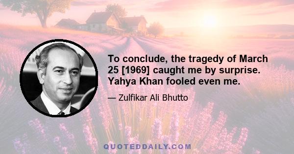 To conclude, the tragedy of March 25 [1969] caught me by surprise. Yahya Khan fooled even me.