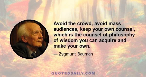 Avoid the crowd, avoid mass audiences, keep your own counsel, which is the counsel of philosophy of wisdom you can acquire and make your own.