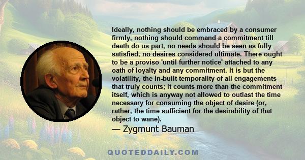 Ideally, nothing should be embraced by a consumer firmly, nothing should command a commitment till death do us part, no needs should be seen as fully satisfied, no desires considered ultimate. There ought to be a