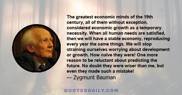 The greatest economic minds of the 19th century, all of them without exception, considered economic growth as a temporary necessity. When all human needs are satisfied, then we will have a stable economy, reproducing