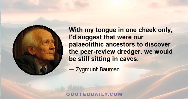 With my tongue in one cheek only, I'd suggest that were our palaeolithic ancestors to discover the peer-review dredger, we would be still sitting in caves.