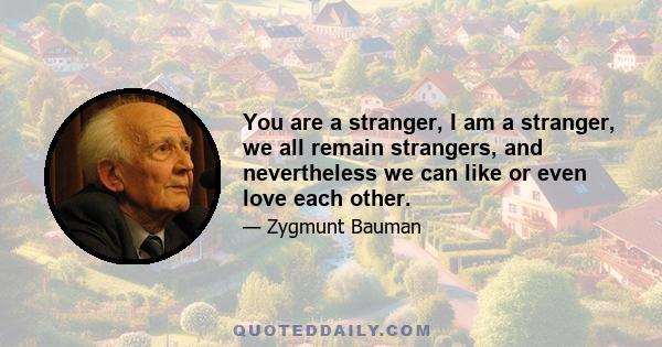 You are a stranger, I am a stranger, we all remain strangers, and nevertheless we can like or even love each other.