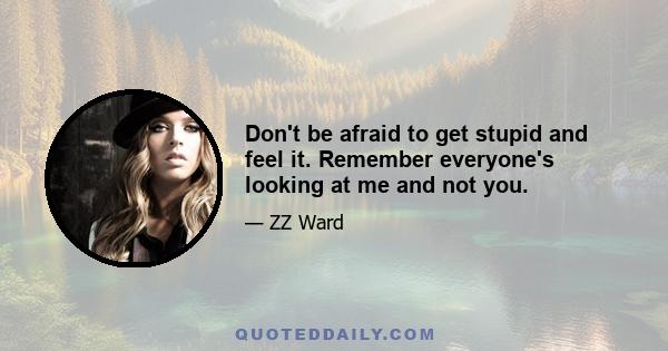 Don't be afraid to get stupid and feel it. Remember everyone's looking at me and not you.