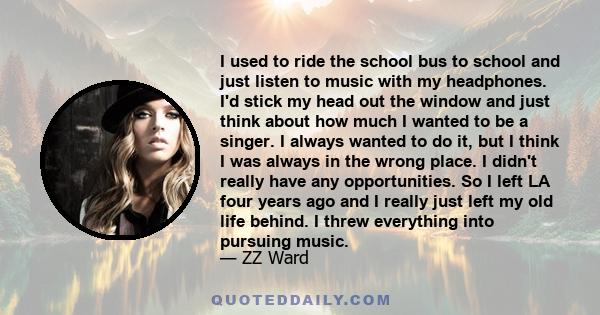 I used to ride the school bus to school and just listen to music with my headphones. I'd stick my head out the window and just think about how much I wanted to be a singer. I always wanted to do it, but I think I was