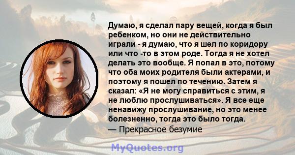 Думаю, я сделал пару вещей, когда я был ребенком, но они не действительно играли - я думаю, что я шел по коридору или что -то в этом роде. Тогда я не хотел делать это вообще. Я попал в это, потому что оба моих родителя