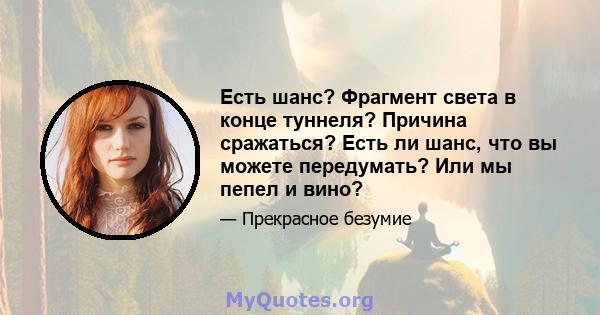 Есть шанс? Фрагмент света в конце туннеля? Причина сражаться? Есть ли шанс, что вы можете передумать? Или мы пепел и вино?