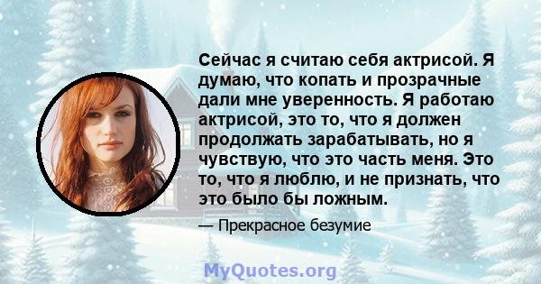 Сейчас я считаю себя актрисой. Я думаю, что копать и прозрачные дали мне уверенность. Я работаю актрисой, это то, что я должен продолжать зарабатывать, но я чувствую, что это часть меня. Это то, что я люблю, и не