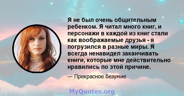 Я не был очень общительным ребенком. Я читал много книг, и персонажи в каждой из книг стали как воображаемые друзья - я погрузился в разные миры. Я всегда ненавидел заканчивать книги, которые мне действительно нравились 