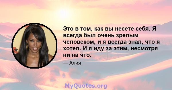 Это в том, как вы несете себя. Я всегда был очень зрелым человеком, и я всегда знал, что я хотел. И я иду за этим, несмотря ни на что.