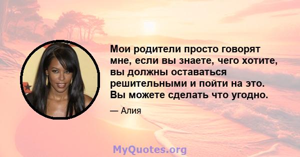 Мои родители просто говорят мне, если вы знаете, чего хотите, вы должны оставаться решительными и пойти на это. Вы можете сделать что угодно.