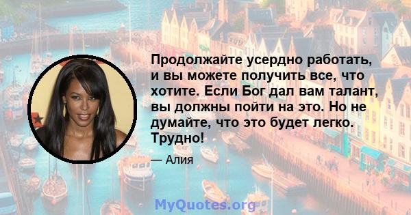 Продолжайте усердно работать, и вы можете получить все, что хотите. Если Бог дал вам талант, вы должны пойти на это. Но не думайте, что это будет легко. Трудно!