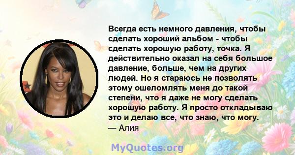 Всегда есть немного давления, чтобы сделать хороший альбом - чтобы сделать хорошую работу, точка. Я действительно оказал на себя большое давление, больше, чем на других людей. Но я стараюсь не позволять этому ошеломлять 