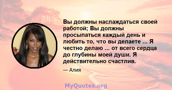 Вы должны наслаждаться своей работой; Вы должны просыпаться каждый день и любить то, что вы делаете ... Я честно делаю ... от всего сердца до глубины моей души. Я действительно счастлив.