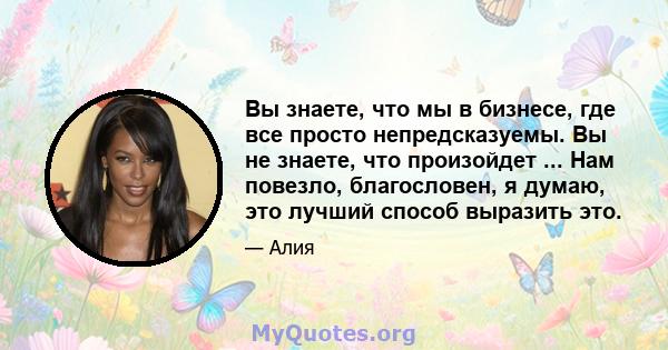 Вы знаете, что мы в бизнесе, где все просто непредсказуемы. Вы не знаете, что произойдет ... Нам повезло, благословен, я думаю, это лучший способ выразить это.