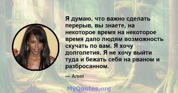 Я думаю, что важно сделать перерыв, вы знаете, на некоторое время на некоторое время дало людям возможность скучать по вам. Я хочу долголетия. Я не хочу выйти туда и бежать себя на рваном и разбросанном.