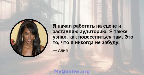 Я начал работать на сцене и заставляю аудиторию. Я также узнал, как повеселиться там. Это то, что я никогда не забуду.