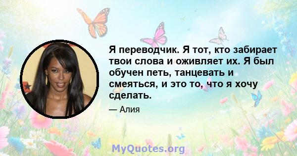 Я переводчик. Я тот, кто забирает твои слова и оживляет их. Я был обучен петь, танцевать и смеяться, и это то, что я хочу сделать.