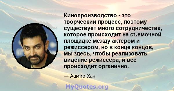 Кинопроизводство - это творческий процесс, поэтому существует много сотрудничества, которое происходит на съемочной площадке между актером и режиссером, но в конце концов, мы здесь, чтобы реализовать видение режиссера,