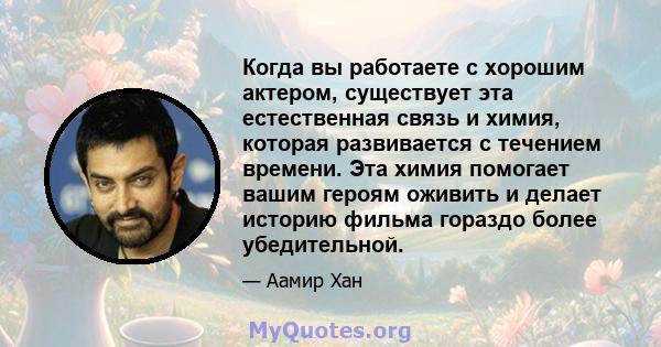 Когда вы работаете с хорошим актером, существует эта естественная связь и химия, которая развивается с течением времени. Эта химия помогает вашим героям оживить и делает историю фильма гораздо более убедительной.