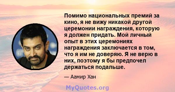 Помимо национальных премий за кино, я не вижу никакой другой церемонии награждения, которую я должен придать. Мой личный опыт в этих церемониях награждения заключается в том, что я им не доверяю. Я не верю в них,