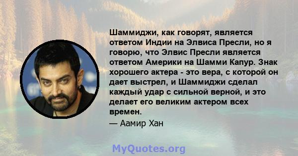 Шаммиджи, как говорят, является ответом Индии на Элвиса Пресли, но я говорю, что Элвис Пресли является ответом Америки на Шамми Капур. Знак хорошего актера - это вера, с которой он дает выстрел, и Шаммиджи сделал каждый 