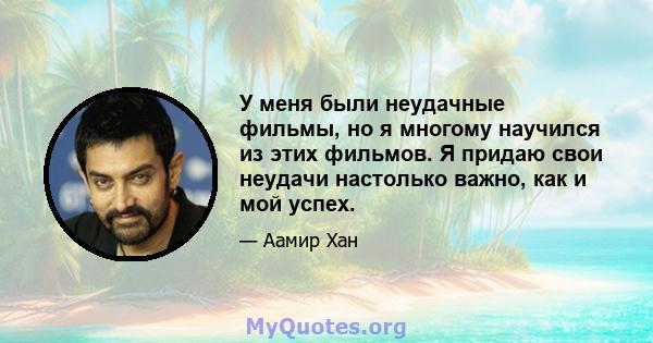 У меня были неудачные фильмы, но я многому научился из этих фильмов. Я придаю свои неудачи настолько важно, как и мой успех.