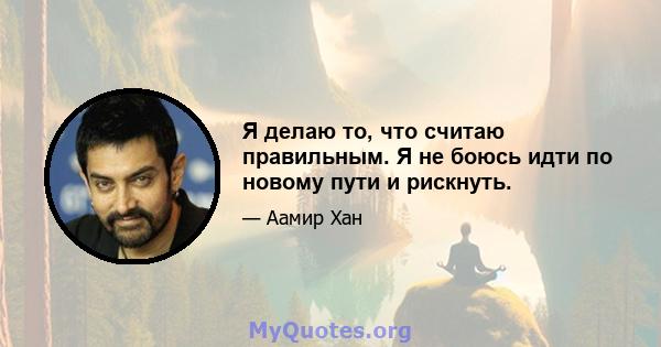 Я делаю то, что считаю правильным. Я не боюсь идти по новому пути и рискнуть.