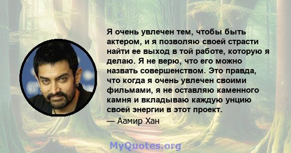 Я очень увлечен тем, чтобы быть актером, и я позволяю своей страсти найти ее выход в той работе, которую я делаю. Я не верю, что его можно назвать совершенством. Это правда, что когда я очень увлечен своими фильмами, я