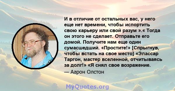 И в отличие от остальных вас, у него еще нет времени, чтобы испортить свою карьеру или свой разум ».« Тогда он этого не сделает. Отправьте его домой. Получите нам еще один сумасшедший. «Простите!» [Спрыгнув, чтобы