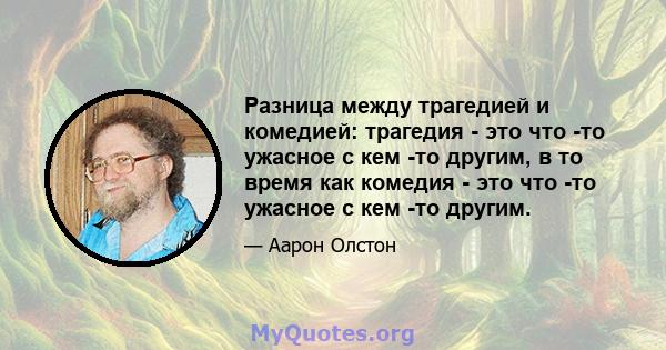 Разница между трагедией и комедией: трагедия - это что -то ужасное с кем -то другим, в то время как комедия - это что -то ужасное с кем -то другим.