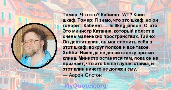 Томер: Что это? Кабинет: WT? Клин: шкаф. Томер: Я знаю, что это шкаф, но он говорит. Кабинет: ... ts tlkng janson: О, это. Это министр Катанна, который ползет в очень маленьких пространствах. Тайчо: Он держит клин, он